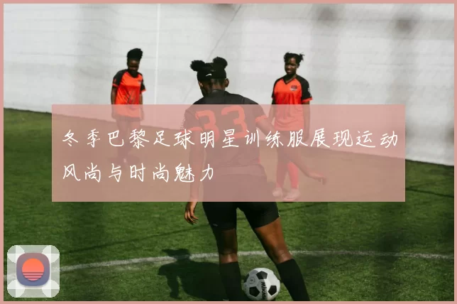 冬季巴黎足球明星训练服展现运动风尚与时尚魅力
