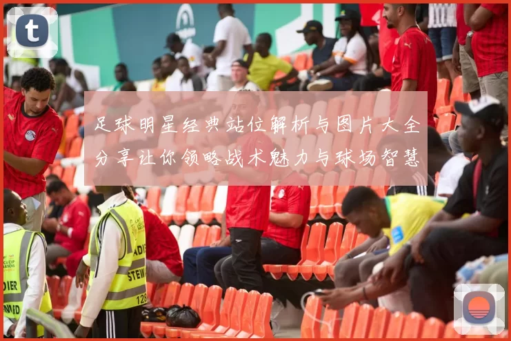 足球明星经典站位解析与图片大全分享让你领略战术魅力与球场智慧