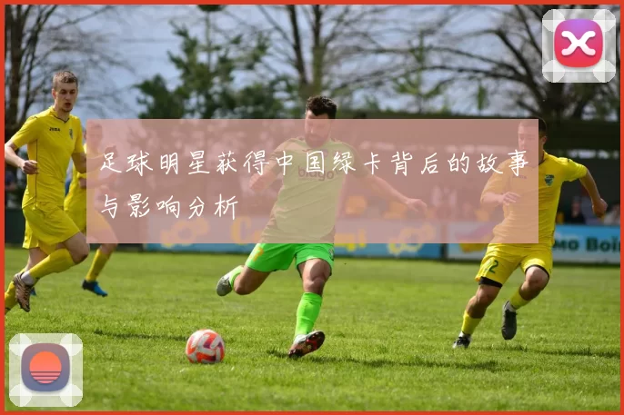 足球明星获得中国绿卡背后的故事与影响分析
