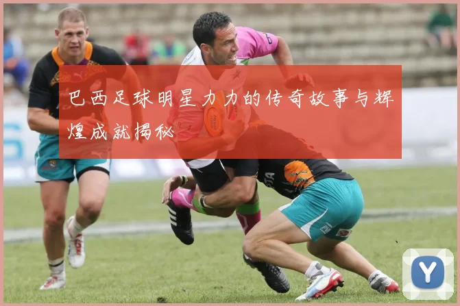 巴西足球明星力力的传奇故事与辉煌成就揭秘