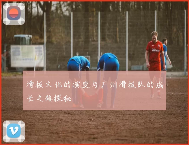 滑板文化的演变与广州滑板队的成长之路探秘