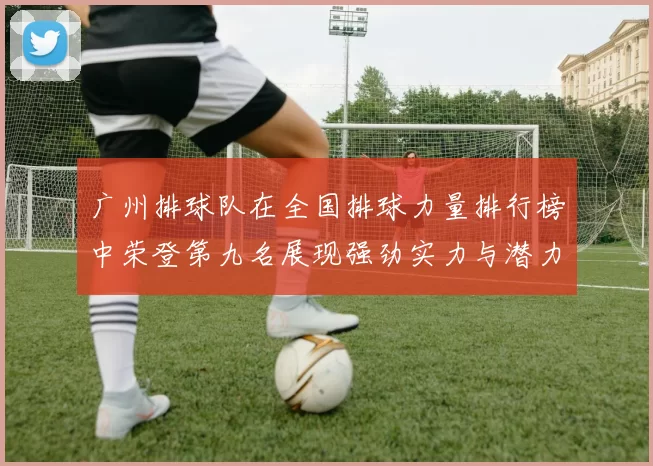 广州排球队在全国排球力量排行榜中荣登第九名展现强劲实力与潜力