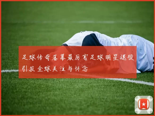 足球传奇落幕最厉害足球明星退役引发全球关注与怀念