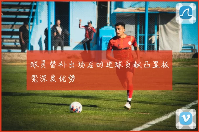 球员替补出场后的进球贡献凸显板凳深度优势