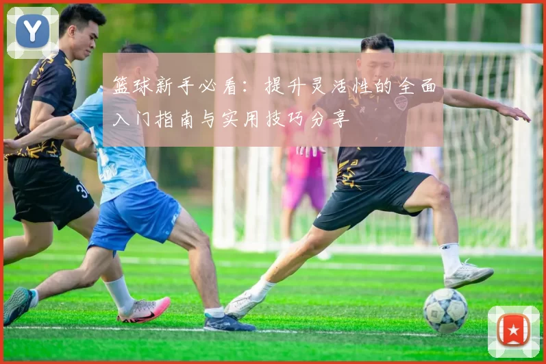 篮球新手必看：提升灵活性的全面入门指南与实用技巧分享