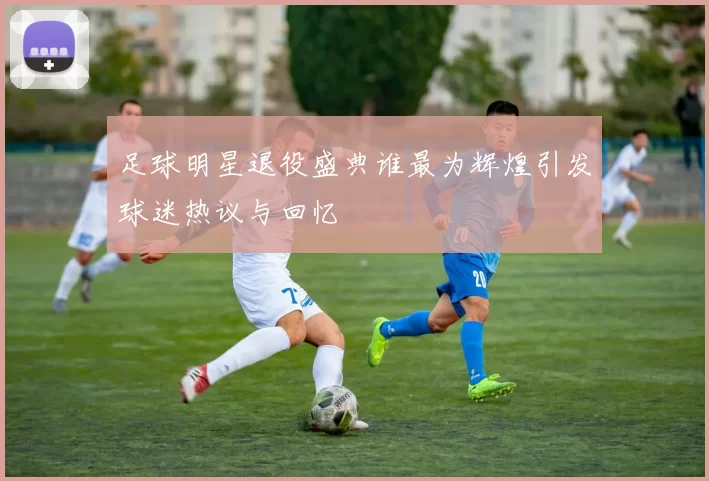 足球明星退役盛典谁最为辉煌引发球迷热议与回忆