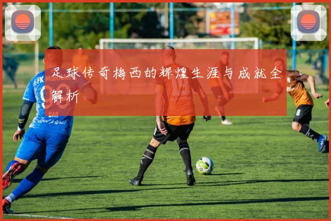 足球传奇梅西的辉煌生涯与成就全解析