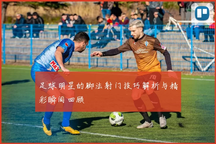 足球明星的脚法射门技巧解析与精彩瞬间回顾