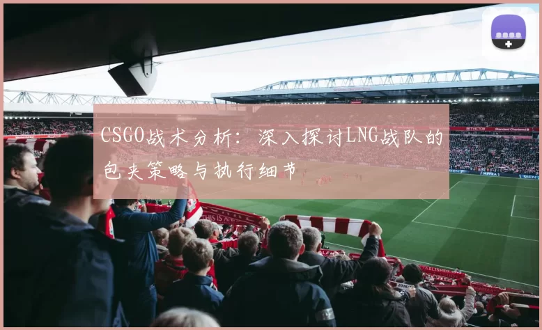 CSGO战术分析：深入探讨LNG战队的包夹策略与执行细节