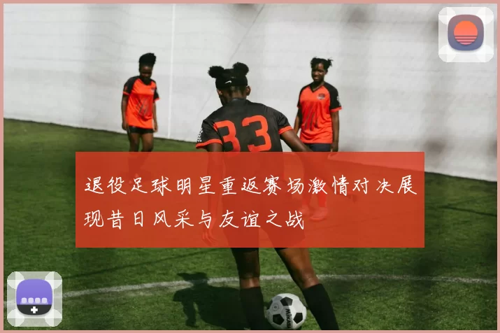 退役足球明星重返赛场激情对决展现昔日风采与友谊之战
