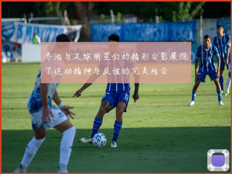 乔治与足球明星们的精彩合影展现了运动精神与友谊的完美结合