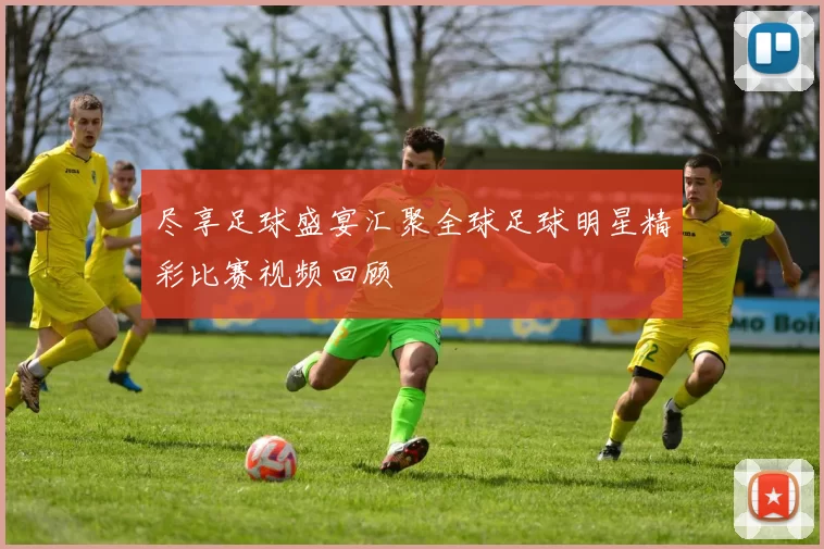 尽享足球盛宴汇聚全球足球明星精彩比赛视频回顾