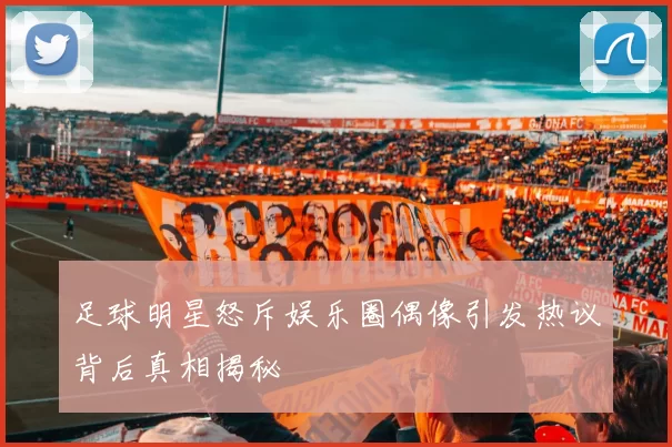 足球明星怒斥娱乐圈偶像引发热议背后真相揭秘