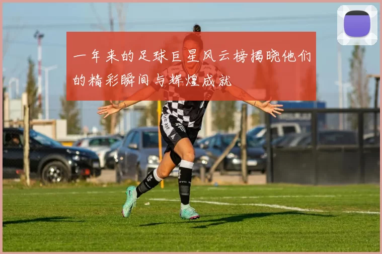 一年来的足球巨星风云榜揭晓他们的精彩瞬间与辉煌成就
