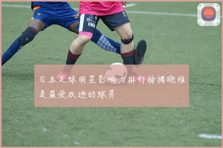 日本足球明星影响力排行榜揭晓谁是最受欢迎的球员