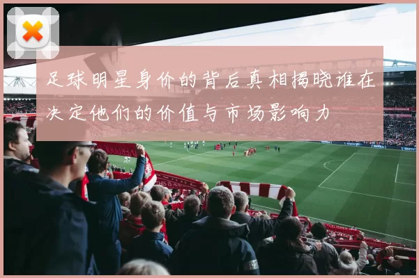 足球明星身价的背后真相揭晓谁在决定他们的价值与市场影响力