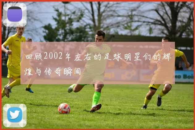 回顾2002年左右的足球明星们的辉煌与传奇瞬间