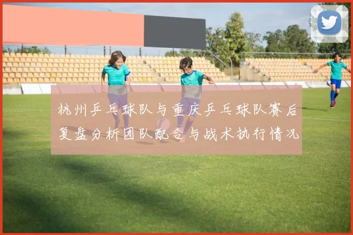 杭州乒乓球队与重庆乒乓球队赛后复盘分析团队配合与战术执行情况