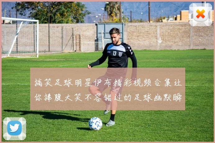 搞笑足球明星伊布精彩视频合集让你捧腹大笑不容错过的足球幽默瞬间