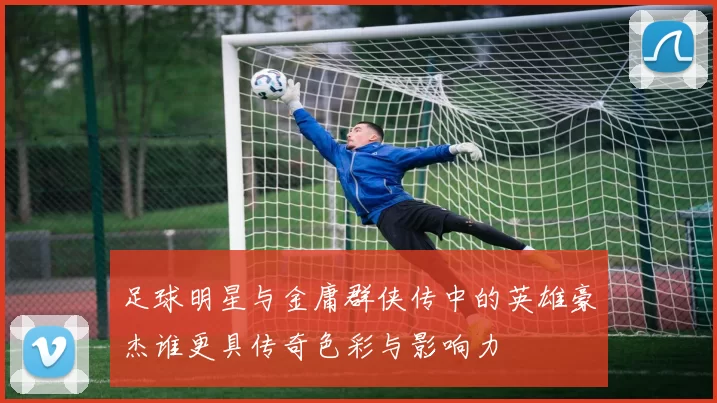 足球明星与金庸群侠传中的英雄豪杰谁更具传奇色彩与影响力