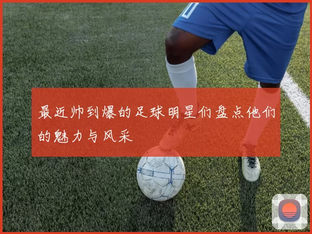 最近帅到爆的足球明星们盘点他们的魅力与风采