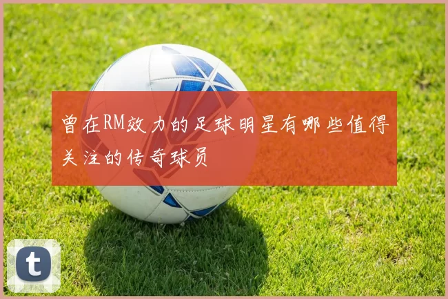 曾在RM效力的足球明星有哪些值得关注的传奇球员