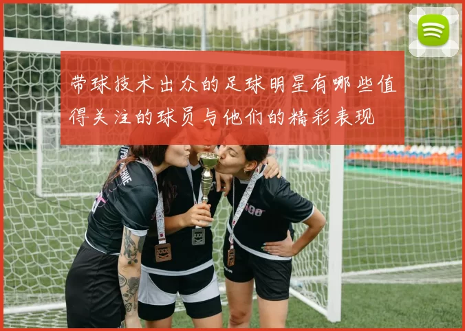 带球技术出众的足球明星有哪些值得关注的球员与他们的精彩表现