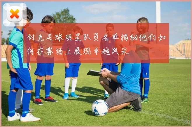 耐克足球明星队员名单揭秘他们如何在赛场上展现卓越风采