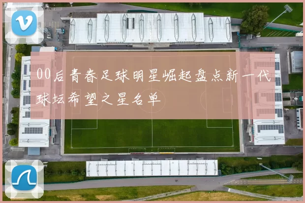 00后青春足球明星崛起盘点新一代球坛希望之星名单