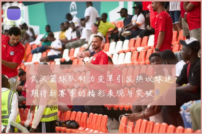 武汉篮球队耐力变革引发热议球迷期待新赛季的精彩表现与突破