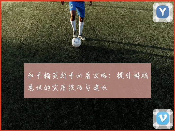 和平精英新手必看攻略：提升游戏意识的实用技巧与建议