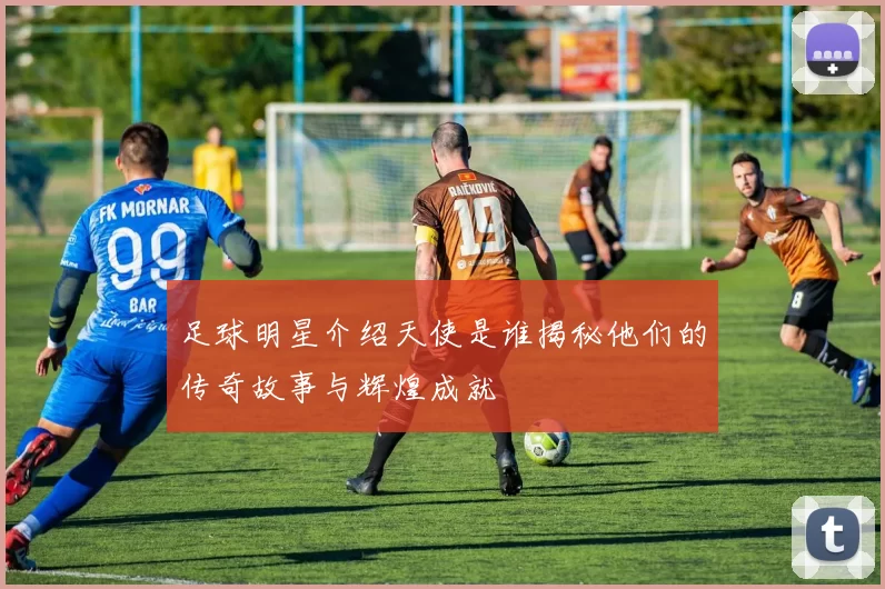 足球明星介绍天使是谁揭秘他们的传奇故事与辉煌成就
