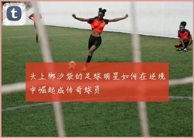 头上绑沙袋的足球明星如何在逆境中崛起成传奇球员