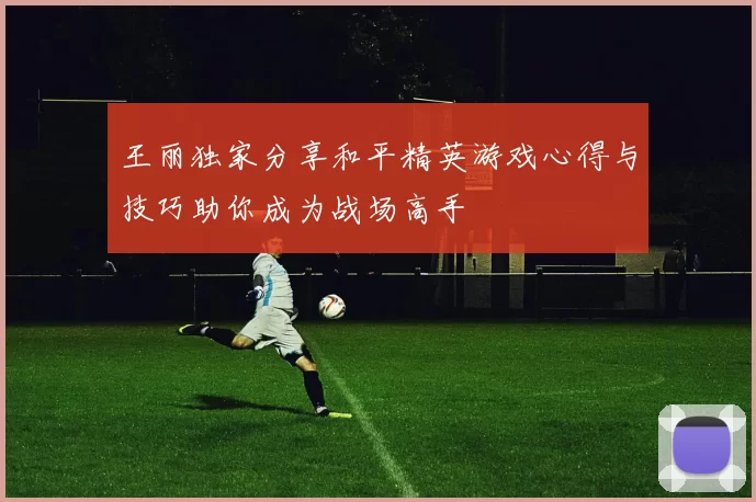 王丽独家分享和平精英游戏心得与技巧助你成为战场高手