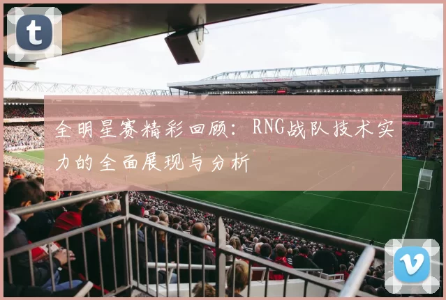 全明星赛精彩回顾：RNG战队技术实力的全面展现与分析