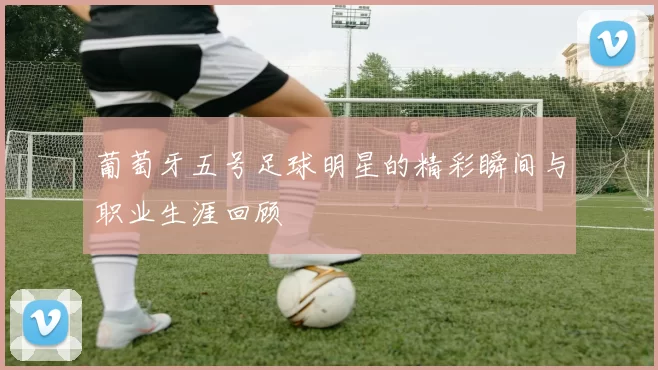 葡萄牙五号足球明星的精彩瞬间与职业生涯回顾
