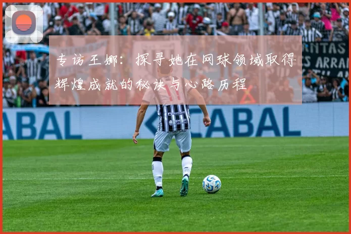 专访王娜：探寻她在网球领域取得辉煌成就的秘诀与心路历程