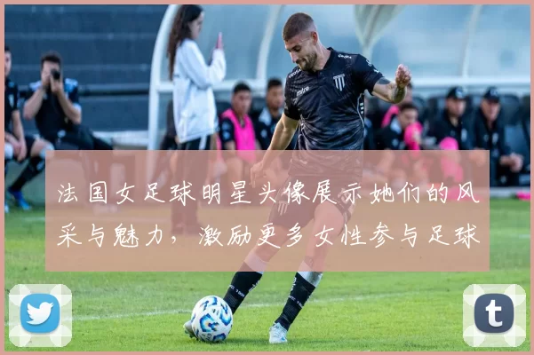 法国女足球明星头像展示她们的风采与魅力，激励更多女性参与足球运动