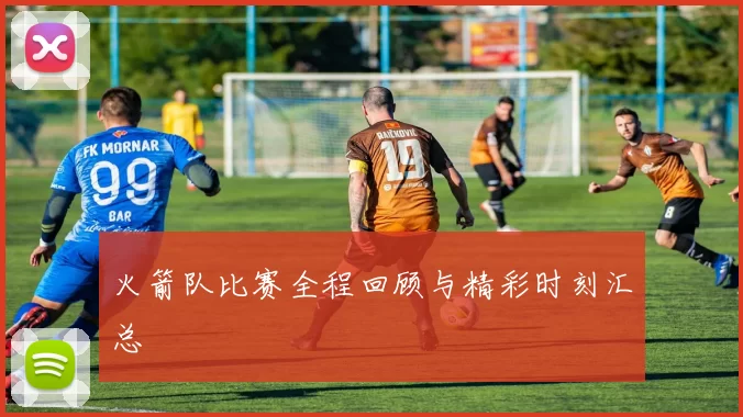 火箭队比赛全程回顾与精彩时刻汇总