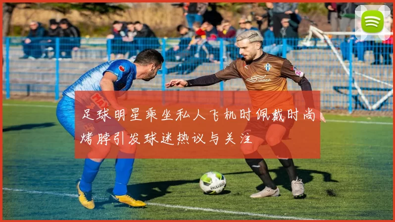 足球明星乘坐私人飞机时佩戴时尚烤脖引发球迷热议与关注