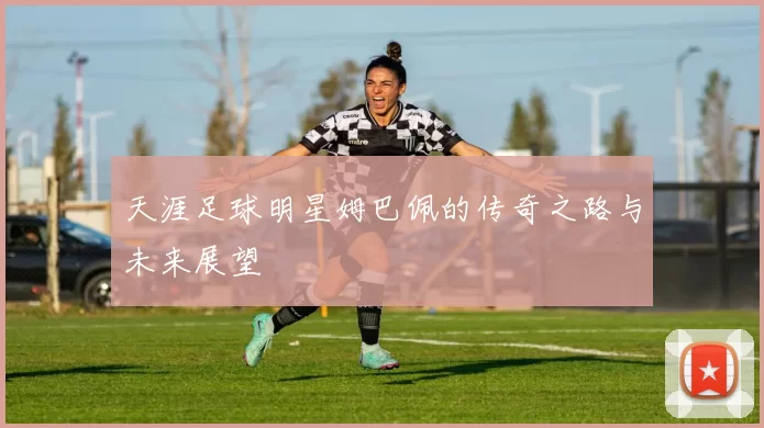 天涯足球明星姆巴佩的传奇之路与未来展望