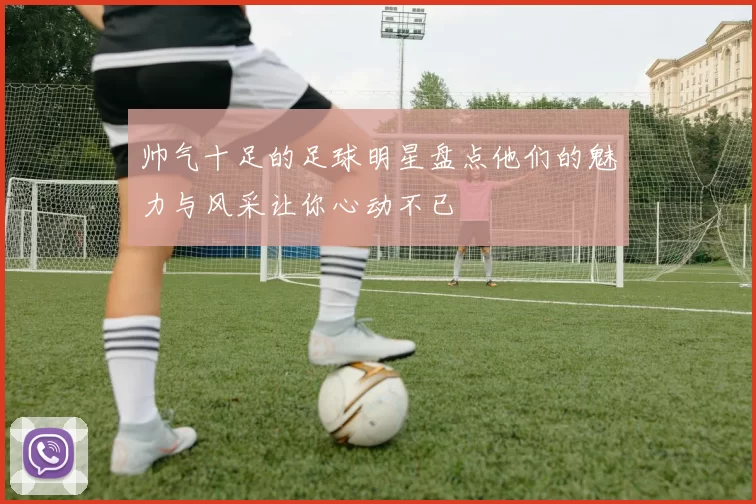 帅气十足的足球明星盘点他们的魅力与风采让你心动不已