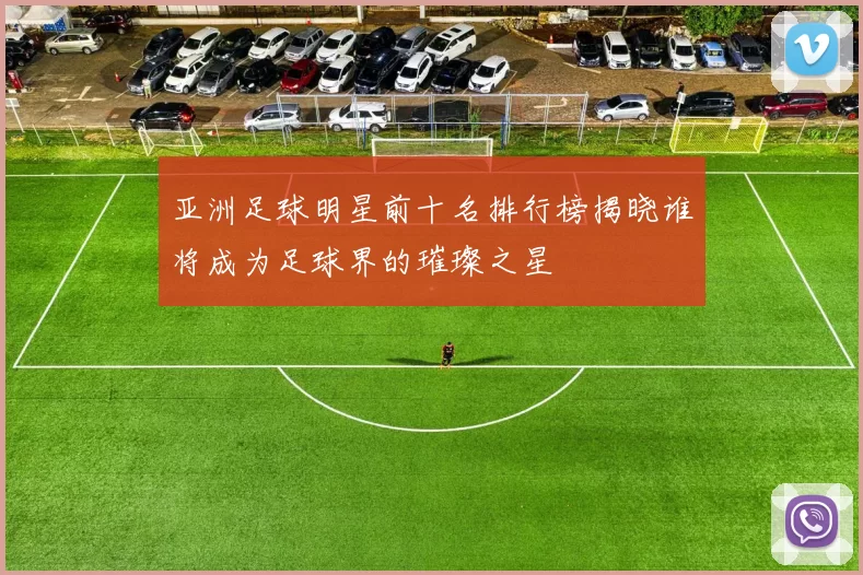 亚洲足球明星前十名排行榜揭晓谁将成为足球界的璀璨之星