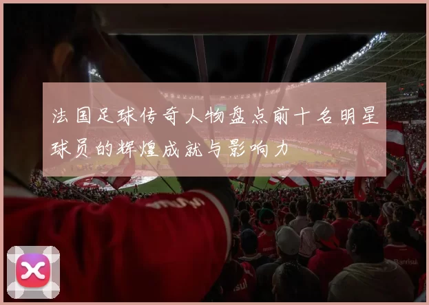 法国足球传奇人物盘点前十名明星球员的辉煌成就与影响力