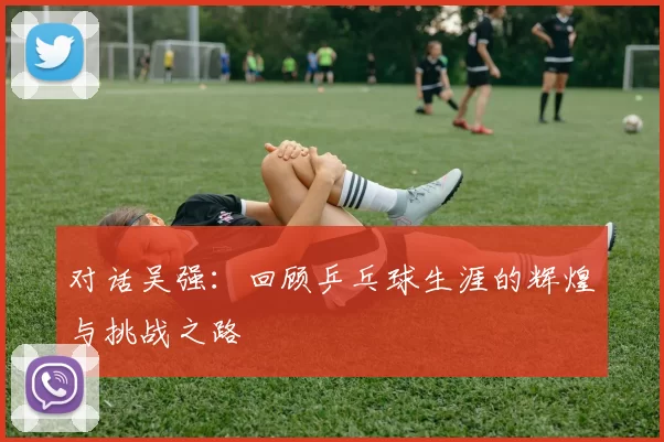 对话吴强：回顾乒乓球生涯的辉煌与挑战之路