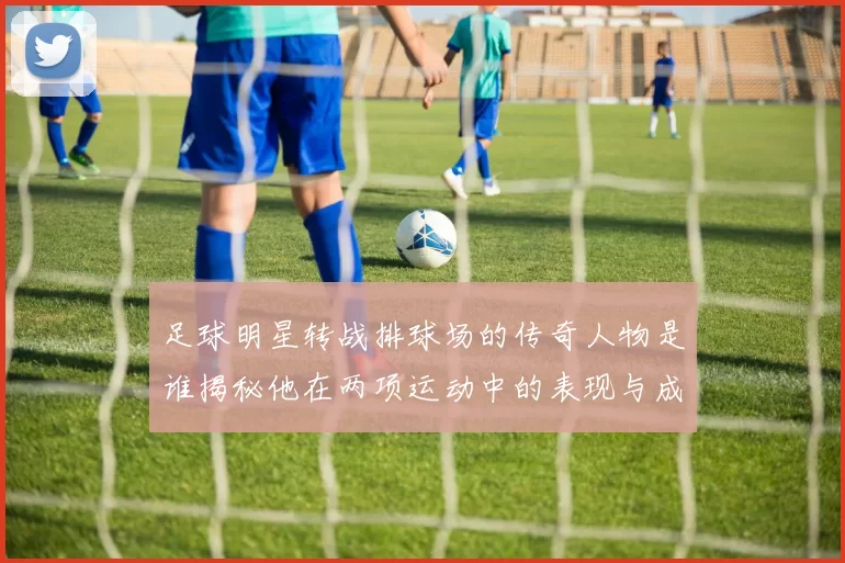 足球明星转战排球场的传奇人物是谁揭秘他在两项运动中的表现与成就