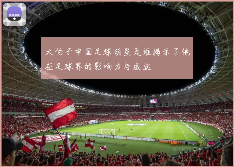 大伯子中国足球明星是谁揭示了他在足球界的影响力与成就