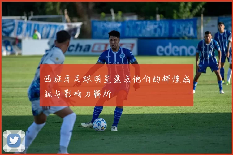 西班牙足球明星盘点他们的辉煌成就与影响力解析