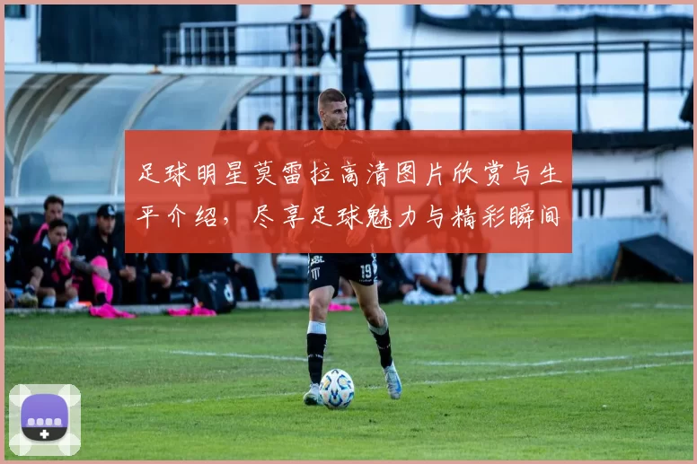 足球明星莫雷拉高清图片欣赏与生平介绍，尽享足球魅力与精彩瞬间