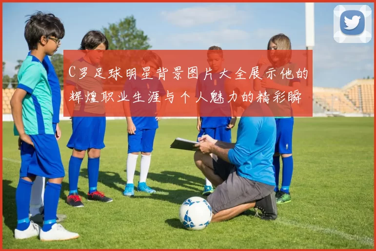 C罗足球明星背景图片大全展示他的辉煌职业生涯与个人魅力的精彩瞬间
